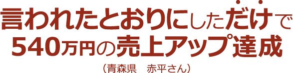 言われたとおりにしただけで540万円の売上アップ達成(青森県 赤平さん)