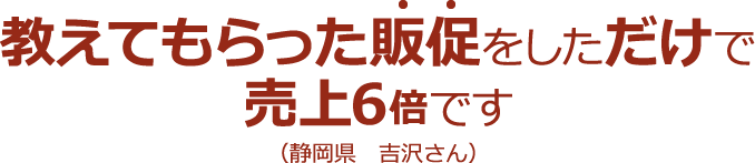 教えてもらった販促をしただけで売上6倍です(静岡県 吉沢さん)